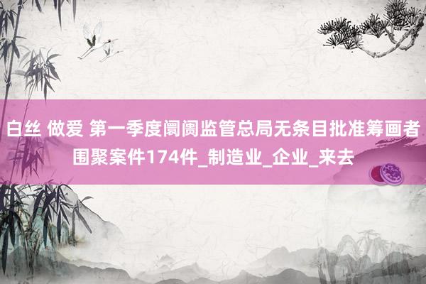 白丝 做爱 第一季度阛阓监管总局无条目批准筹画者围聚案件174件_制造业_企业_来去