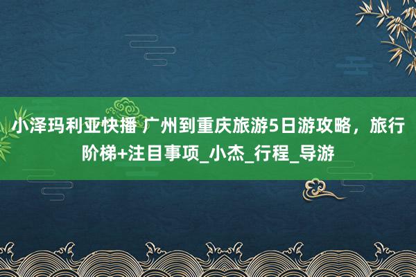 小泽玛利亚快播 广州到重庆旅游5日游攻略，旅行阶梯+注目事项_小杰_行程_导游