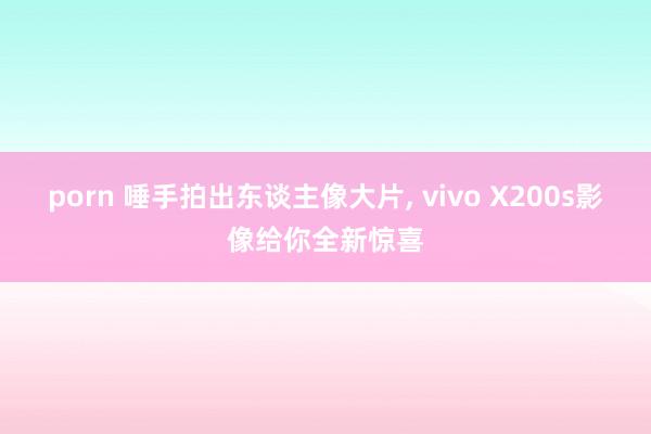 porn 唾手拍出东谈主像大片， vivo X200s影像给你全新惊喜