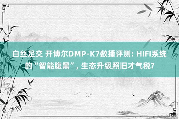白丝足交 开博尔DMP-K7数播评测: HIFI系统的“智能腹黑”， 生态升级照旧才气税?