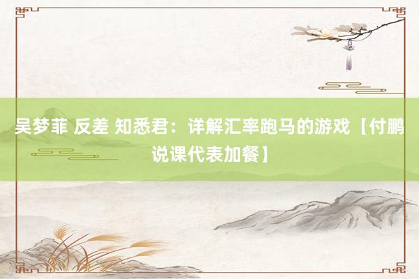 吴梦菲 反差 知悉君：详解汇率跑马的游戏【付鹏说课代表加餐】