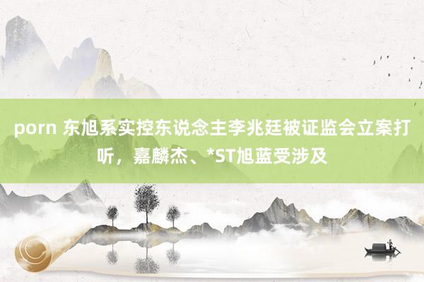 porn 东旭系实控东说念主李兆廷被证监会立案打听，嘉麟杰、*ST旭蓝受涉及