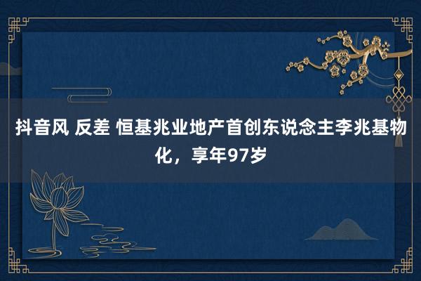 抖音风 反差 恒基兆业地产首创东说念主李兆基物化，享年97岁