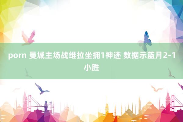 porn 曼城主场战维拉坐拥1神迹 数据示蓝月2-1小胜