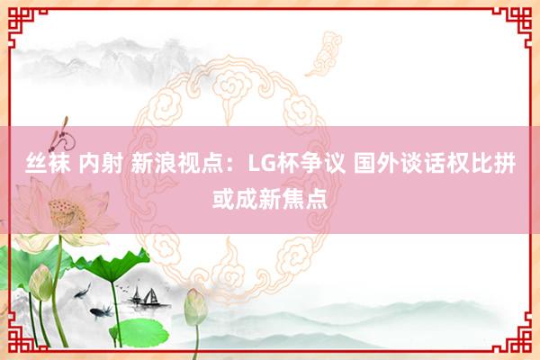 丝袜 内射 新浪视点：LG杯争议 国外谈话权比拼或成新焦点