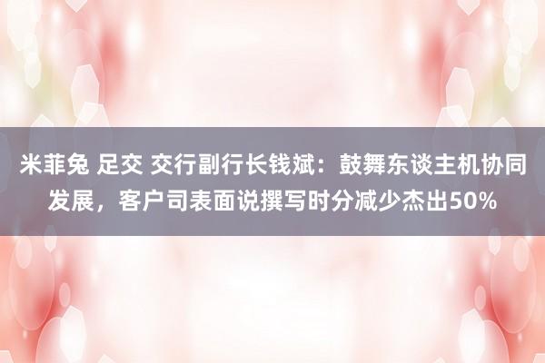 米菲兔 足交 交行副行长钱斌：鼓舞东谈主机协同发展，客户司表面说撰写时分减少杰出50%