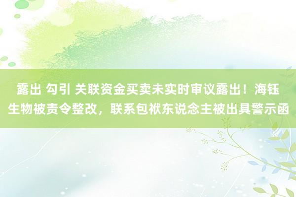 露出 勾引 关联资金买卖未实时审议露出！海钰生物被责令整改，联系包袱东说念主被出具警示函