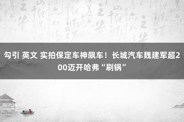 勾引 英文 实拍保定车神飙车！长城汽车魏建军超200迈开哈弗“刷锅”