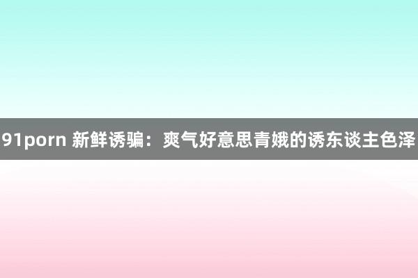 91porn 新鲜诱骗：爽气好意思青娥的诱东谈主色泽