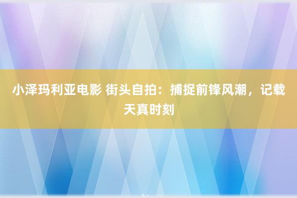 小泽玛利亚电影 街头自拍：捕捉前锋风潮，记载天真时刻
