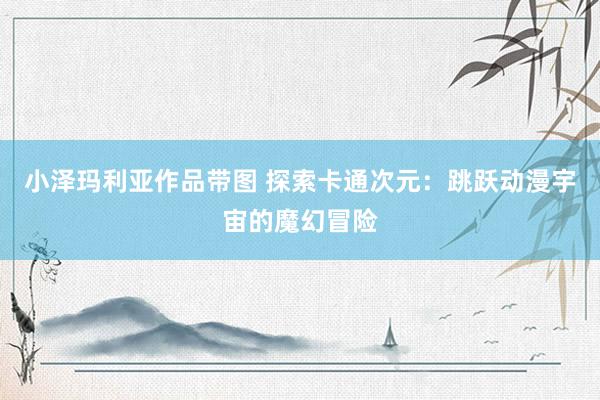 小泽玛利亚作品带图 探索卡通次元：跳跃动漫宇宙的魔幻冒险