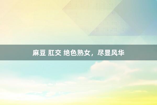 麻豆 肛交 绝色熟女，尽显风华