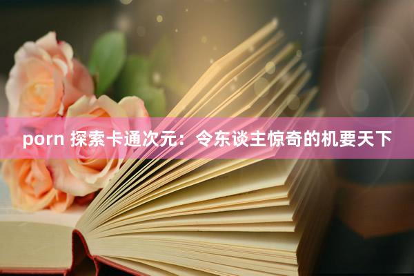 porn 探索卡通次元：令东谈主惊奇的机要天下