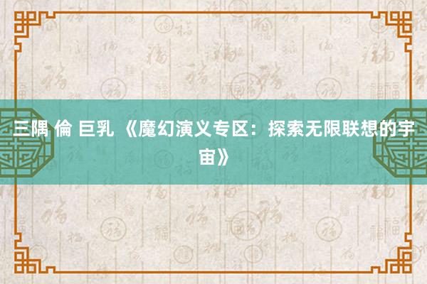 三隅 倫 巨乳 《魔幻演义专区：探索无限联想的宇宙》