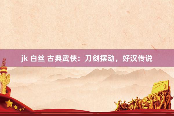 jk 白丝 古典武侠：刀剑摆动，好汉传说