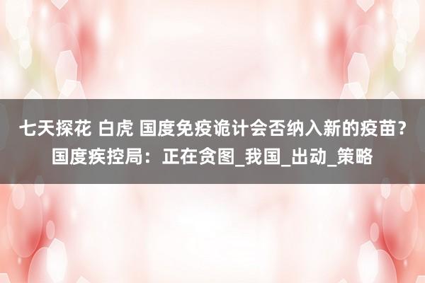七天探花 白虎 国度免疫诡计会否纳入新的疫苗？国度疾控局：正在贪图_我国_出动_策略