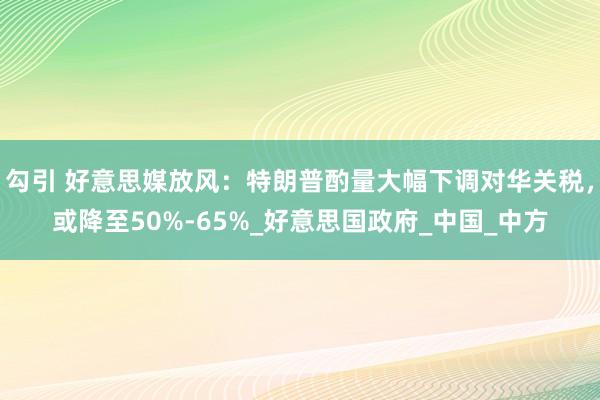 勾引 好意思媒放风：特朗普酌量大幅下调对华关税，或降至50%-65%_好意思国政府_中国_中方