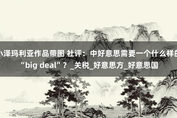 小泽玛利亚作品带图 社评：中好意思需要一个什么样的“big deal”？_关税_好意思方_好意思国