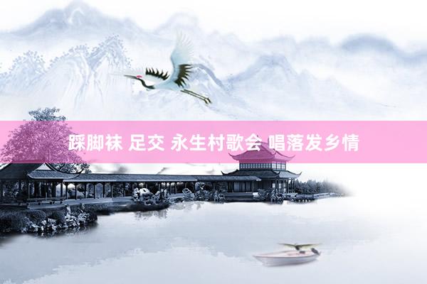 踩脚袜 足交 永生村歌会 唱落发乡情