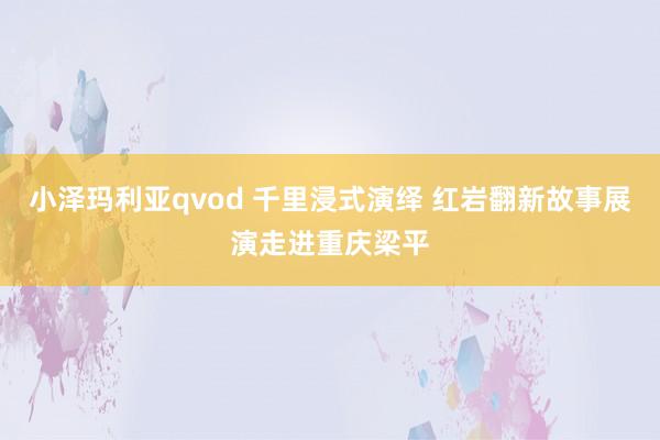 小泽玛利亚qvod 千里浸式演绎 红岩翻新故事展演走进重庆梁平