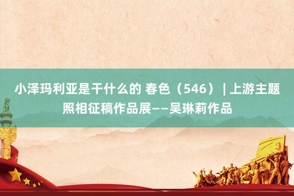 小泽玛利亚是干什么的 春色（546） | 上游主题照相征稿作品展——吴琳莉作品