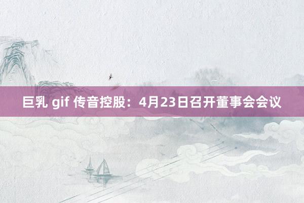 巨乳 gif 传音控股：4月23日召开董事会会议