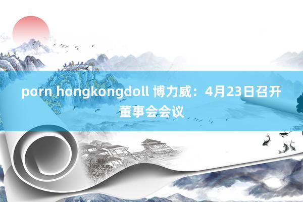 porn hongkongdoll 博力威：4月23日召开董事会会议