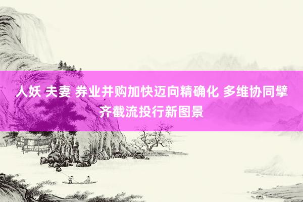人妖 夫妻 券业并购加快迈向精确化 多维协同擘齐截流投行新图景