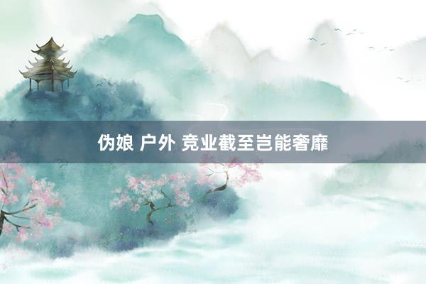 伪娘 户外 竞业截至岂能奢靡