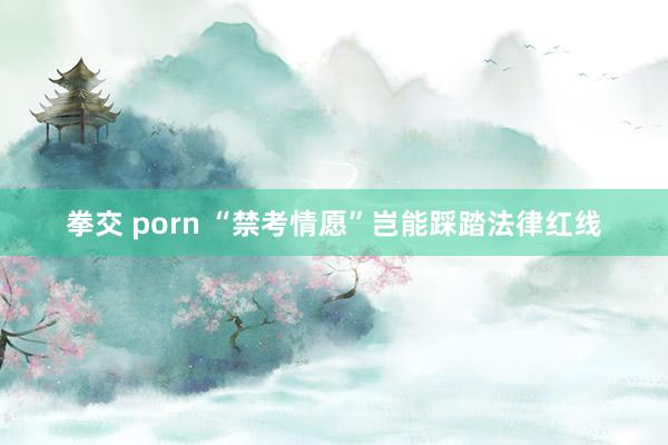 拳交 porn “禁考情愿”岂能踩踏法律红线