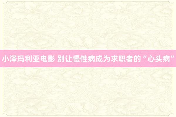 小泽玛利亚电影 别让慢性病成为求职者的“心头病”