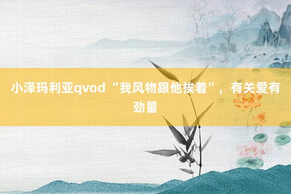 小泽玛利亚qvod “我风物跟他挨着”，有关爱有劲量