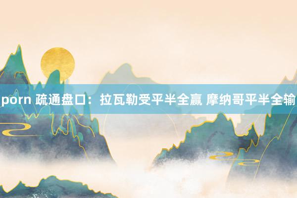 porn 疏通盘口：拉瓦勒受平半全赢 摩纳哥平半全输