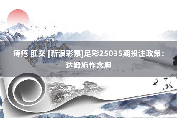 痔疮 肛交 [新浪彩票]足彩25035期投注政策：达姆施作念胆