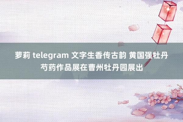 萝莉 telegram 文字生香传古韵 黄国强牡丹芍药作品展在曹州牡丹园展出