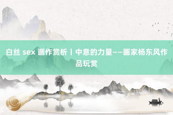 白丝 sex 画作赏析丨中意的力量——画家杨东风作品玩赏