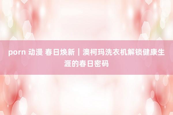 porn 动漫 春日焕新｜澳柯玛洗衣机解锁健康生涯的春日密码