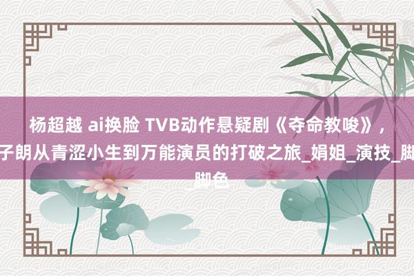杨超越 ai换脸 TVB动作悬疑剧《夺命教唆》，丁子朗从青涩小生到万能演员的打破之旅_娟姐_演技_脚色
