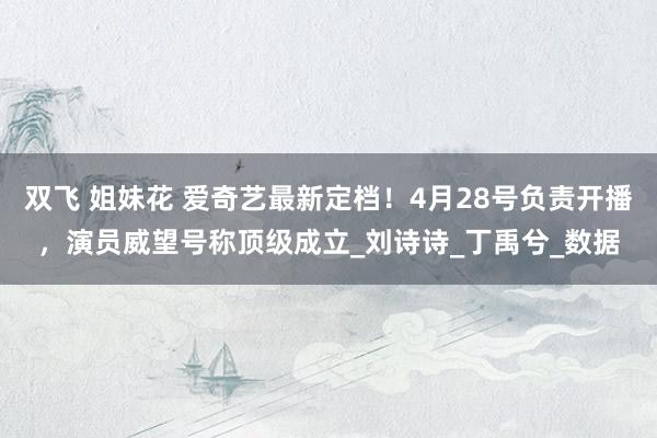 双飞 姐妹花 爱奇艺最新定档！4月28号负责开播，演员威望号称顶级成立_刘诗诗_丁禹兮_数据