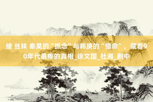 绫 丝袜 秦昊的“抓念”与韩庚的“借命”，藏着90年代最疼的真相_徐文国_杜湘_剧中