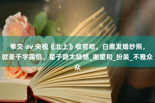 拳交 av 央视《北上》收官啦，白鹿发婚纱照，欧豪千字露馅，翟子路太缺憾_谢望和_扮装_不雅众