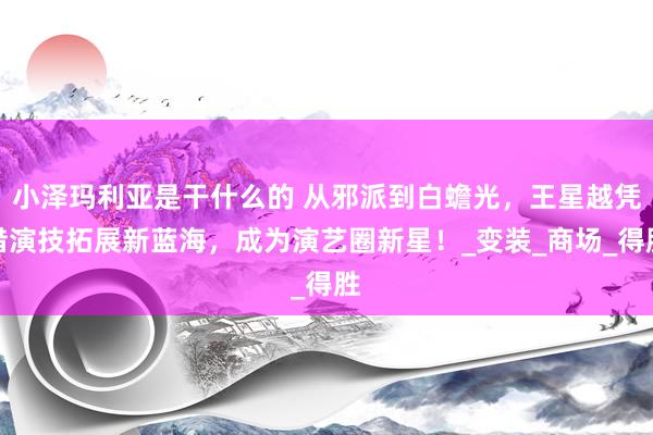 小泽玛利亚是干什么的 从邪派到白蟾光，王星越凭借演技拓展新蓝海，成为演艺圈新星！_变装_商场_得胜