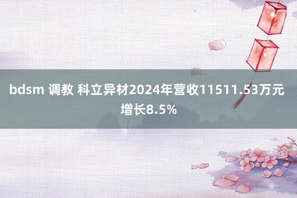 bdsm 调教 科立异材2024年营收11511.53万元 增长8.5%