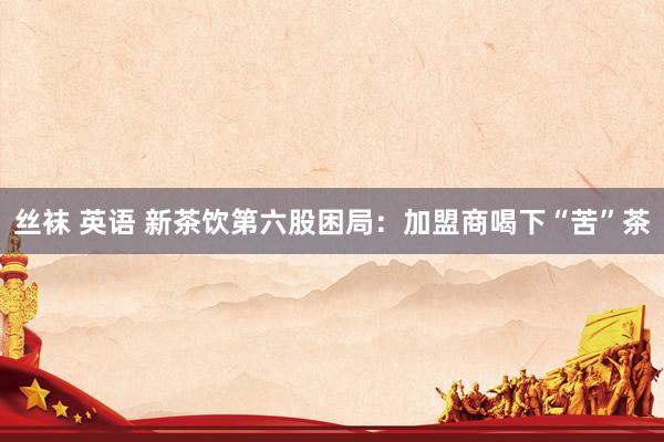丝袜 英语 新茶饮第六股困局：加盟商喝下“苦”茶
