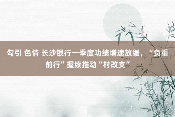 勾引 色情 长沙银行一季度功绩增速放缓，“负重前行”握续推动“村改支”