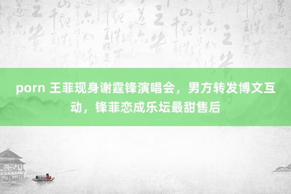 porn 王菲现身谢霆锋演唱会，男方转发博文互动，锋菲恋成乐坛最甜售后