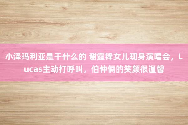 小泽玛利亚是干什么的 谢霆锋女儿现身演唱会，Lucas主动打呼叫，伯仲俩的笑颜很温馨