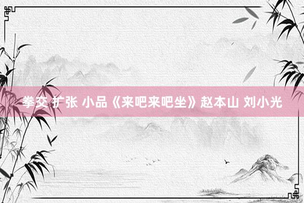 拳交 扩张 小品《来吧来吧坐》赵本山 刘小光