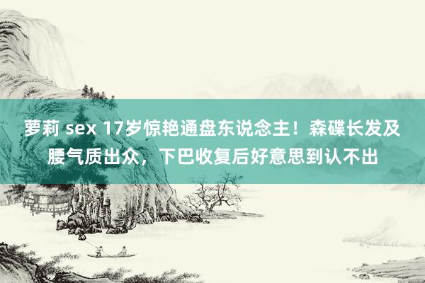 萝莉 sex 17岁惊艳通盘东说念主！森碟长发及腰气质出众，下巴收复后好意思到认不出