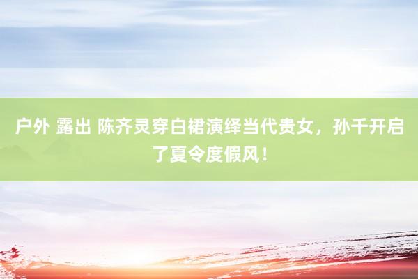 户外 露出 陈齐灵穿白裙演绎当代贵女，孙千开启了夏令度假风！